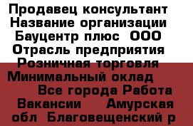 Продавец-консультант › Название организации ­ Бауцентр плюс, ООО › Отрасль предприятия ­ Розничная торговля › Минимальный оклад ­ 22 500 - Все города Работа » Вакансии   . Амурская обл.,Благовещенский р-н